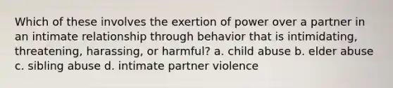 Which of these involves the exertion of power over a partner in an intimate relationship through behavior that is intimidating, threatening, harassing, or harmful? a. child abuse b. elder abuse c. sibling abuse d. intimate partner violence