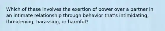 Which of these involves the exertion of power over a partner in an intimate relationship through behavior that's intimidating, threatening, harassing, or harmful?