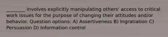 ________ involves explicitly manipulating others' access to critical work issues for the purpose of changing their attitudes and/or behavior. Question options: A) Assertiveness B) Ingratiation C) Persuasion D) Information control