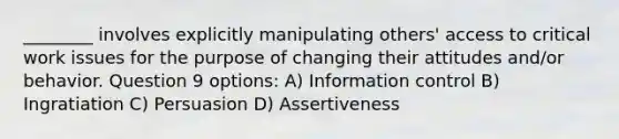 ________ involves explicitly manipulating others' access to critical work issues for the purpose of changing their attitudes and/or behavior. Question 9 options: A) Information control B) Ingratiation C) Persuasion D) Assertiveness