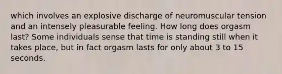 which involves an explosive discharge of neuromuscular tension and an intensely pleasurable feeling. How long does orgasm last? Some individuals sense that time is standing still when it takes place, but in fact orgasm lasts for only about 3 to 15 seconds.