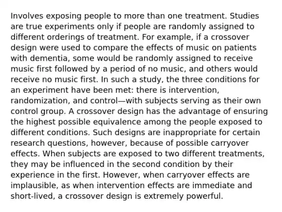 Involves exposing people to more than one treatment. Studies are true experiments only if people are randomly assigned to different orderings of treatment. For example, if a crossover design were used to compare the effects of music on patients with dementia, some would be randomly assigned to receive music first followed by a period of no music, and others would receive no music first. In such a study, the three conditions for an experiment have been met: there is intervention, randomization, and control—with subjects serving as their own control group. A crossover design has the advantage of ensuring the highest possible equivalence among the people exposed to different conditions. Such designs are inappropriate for certain research questions, however, because of possible carryover effects. When subjects are exposed to two different treatments, they may be influenced in the second condition by their experience in the first. However, when carryover effects are implausible, as when intervention effects are immediate and short-lived, a crossover design is extremely powerful.