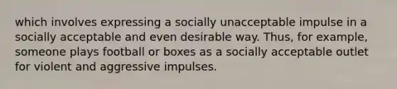 which involves expressing a socially unacceptable impulse in a socially acceptable and even desirable way. Thus, for example, someone plays football or boxes as a socially acceptable outlet for violent and aggressive impulses.