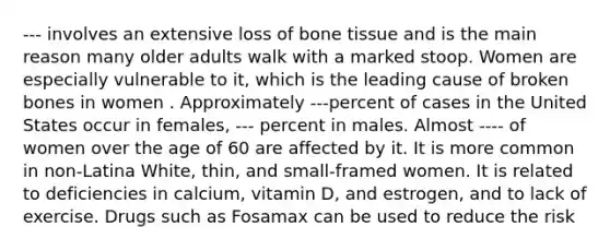 --- involves an extensive loss of bone tissue and is the main reason many older adults walk with a marked stoop. Women are especially vulnerable to it, which is the leading cause of broken bones in women . Approximately ---percent of cases in the United States occur in females, --- percent in males. Almost ---- of women over the age of 60 are affected by it. It is more common in non-Latina White, thin, and small-framed women. It is related to deficiencies in calcium, vitamin D, and estrogen, and to lack of exercise. Drugs such as Fosamax can be used to reduce the risk