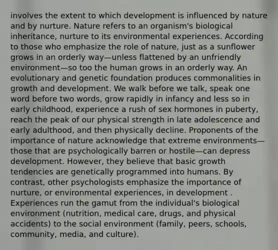 involves the extent to which development is influenced by nature and by nurture. Nature refers to an organism's biological inheritance, nurture to its environmental experiences. According to those who emphasize the role of nature, just as a sunflower grows in an orderly way—unless flattened by an unfriendly environment—so too the human grows in an orderly way. An evolutionary and genetic foundation produces commonalities in growth and development. We walk before we talk, speak one word before two words, grow rapidly in infancy and less so in early childhood, experience a rush of sex hormones in puberty, reach the peak of our physical strength in late adolescence and early adulthood, and then physically decline. Proponents of the importance of nature acknowledge that extreme environments—those that are psychologically barren or hostile—can depress development. However, they believe that basic growth tendencies are genetically programmed into humans. By contrast, other psychologists emphasize the importance of nurture, or environmental experiences, in development . Experiences run the gamut from the individual's biological environment (nutrition, medical care, drugs, and physical accidents) to the social environment (family, peers, schools, community, media, and culture).