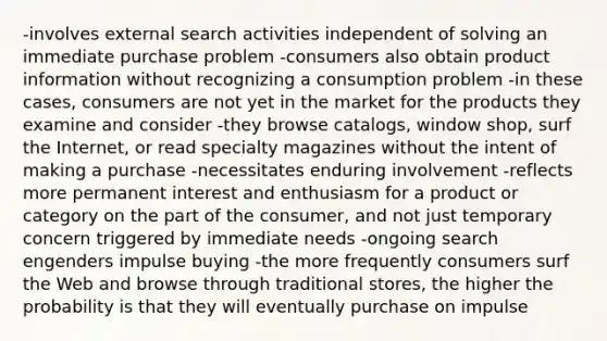 -involves external search activities independent of solving an immediate purchase problem -consumers also obtain product information without recognizing a consumption problem -in these cases, consumers are not yet in the market for the products they examine and consider -they browse catalogs, window shop, surf the Internet, or read specialty magazines without the intent of making a purchase -necessitates enduring involvement -reflects more permanent interest and enthusiasm for a product or category on the part of the consumer, and not just temporary concern triggered by immediate needs -ongoing search engenders impulse buying -the more frequently consumers surf the Web and browse through traditional stores, the higher the probability is that they will eventually purchase on impulse