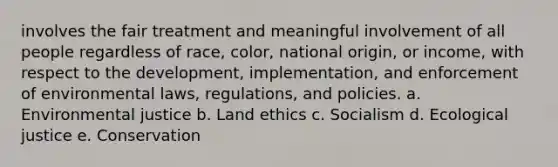 involves the fair treatment and meaningful involvement of all people regardless of race, color, national origin, or income, with respect to the development, implementation, and enforcement of environmental laws, regulations, and policies. a. Environmental justice b. Land ethics c. Socialism d. Ecological justice e. Conservation