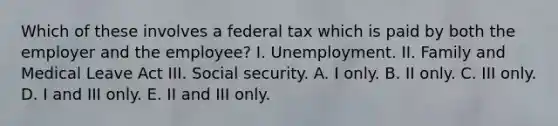 Which of these involves a federal tax which is paid by both the employer and the employee? I. Unemployment. II. Family and Medical Leave Act III. Social security. A. I only. B. II only. C. III only. D. I and III only. E. II and III only.