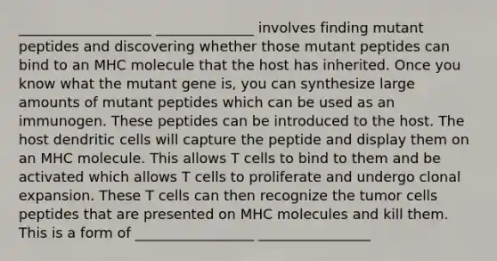 ___________________ ______________ involves finding mutant peptides and discovering whether those mutant peptides can bind to an MHC molecule that the host has inherited. Once you know what the mutant gene is, you can synthesize large amounts of mutant peptides which can be used as an immunogen. These peptides can be introduced to the host. The host dendritic cells will capture the peptide and display them on an MHC molecule. This allows T cells to bind to them and be activated which allows T cells to proliferate and undergo clonal expansion. These T cells can then recognize the tumor cells peptides that are presented on MHC molecules and kill them. This is a form of _________________ ________________