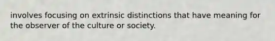 involves focusing on extrinsic distinctions that have meaning for the observer of the culture or society.