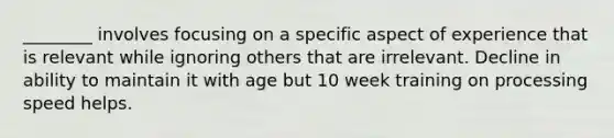 ________ involves focusing on a specific aspect of experience that is relevant while ignoring others that are irrelevant. Decline in ability to maintain it with age but 10 week training on processing speed helps.