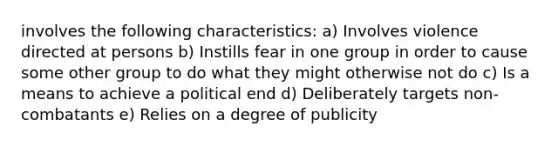 involves the following characteristics: a) Involves violence directed at persons b) Instills fear in one group in order to cause some other group to do what they might otherwise not do c) Is a means to achieve a political end d) Deliberately targets non-combatants e) Relies on a degree of publicity