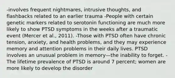 -involves frequent nightmares, intrusive thoughts, and flashbacks related to an earlier trauma -People with certain genetic markers related to serotonin functioning are much more likely to show PTSD symptoms in the weeks after a traumatic event (Mercer et al., 2011). -Those with PTSD often have chronic tension, anxiety, and health problems, and they may experience memory and attention problems in their daily lives. PTSD involves an unusual problem in memory—the inability to forget. -The lifetime prevalence of PTSD is around 7 percent; women are more likely to develop the disorder