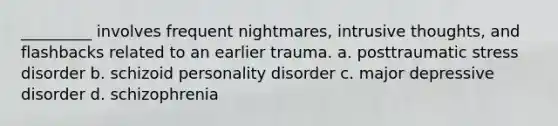 _________ involves frequent nightmares, intrusive thoughts, and flashbacks related to an earlier trauma. a. posttraumatic stress disorder b. schizoid personality disorder c. major depressive disorder d. schizophrenia