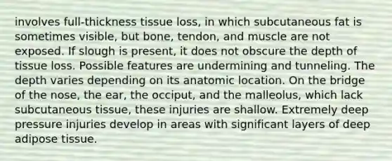 involves full-thickness tissue loss, in which subcutaneous fat is sometimes visible, but bone, tendon, and muscle are not exposed. If slough is present, it does not obscure the depth of tissue loss. Possible features are undermining and tunneling. The depth varies depending on its anatomic location. On the bridge of the nose, the ear, the occiput, and the malleolus, which lack subcutaneous tissue, these injuries are shallow. Extremely deep pressure injuries develop in areas with significant layers of deep adipose tissue.