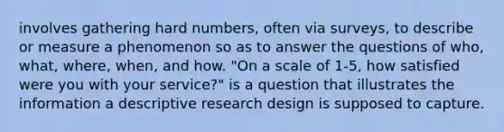 involves gathering hard numbers, often via surveys, to describe or measure a phenomenon so as to answer the questions of who, what, where, when, and how. "On a scale of 1-5, how satisfied were you with your service?" is a question that illustrates the information a descriptive research design is supposed to capture.