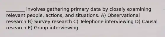 ________ involves gathering primary data by closely examining relevant people, actions, and situations. A) Observational research B) Survey research C) Telephone interviewing D) Causal research E) Group interviewing