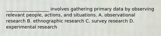 ___________________ involves gathering primary data by observing relevant people, actions, and situations. A. observational research B. ethnographic research C. survey research D. experimental research