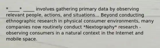 *_____* _____ involves gathering primary data by observing relevant people, actions, and situations... Beyond conducting ethnographic research in physical consumer environments, many companies now routinely conduct *Nextography* research - observing consumers in a natural context in the Internet and mobile space.