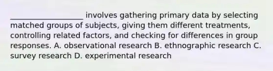 ___________________ involves gathering primary data by selecting matched groups of subjects, giving them different treatments, controlling related factors, and checking for differences in group responses. A. observational research B. ethnographic research C. survey research D. experimental research