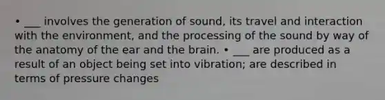 • ___ involves the generation of sound, its travel and interaction with the environment, and the processing of the sound by way of the anatomy of the ear and the brain. • ___ are produced as a result of an object being set into vibration; are described in terms of pressure changes