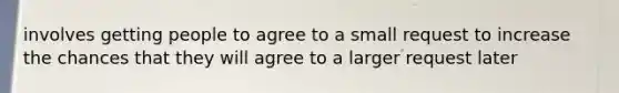 involves getting people to agree to a small request to increase the chances that they will agree to a larger request later