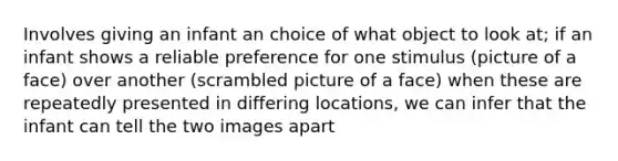 Involves giving an infant an choice of what object to look at; if an infant shows a reliable preference for one stimulus (picture of a face) over another (scrambled picture of a face) when these are repeatedly presented in differing locations, we can infer that the infant can tell the two images apart