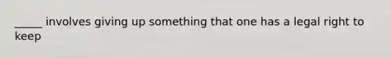 _____ involves giving up something that one has a legal right to keep