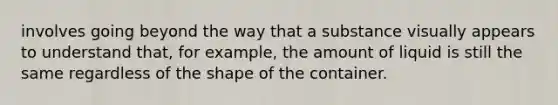 involves going beyond the way that a substance visually appears to understand that, for example, the amount of liquid is still the same regardless of the shape of the container.