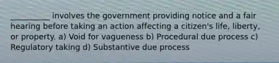 __________ involves the government providing notice and a fair hearing before taking an action affecting a citizen's life, liberty, or property. a) Void for vagueness b) Procedural due process c) Regulatory taking d) Substantive due process