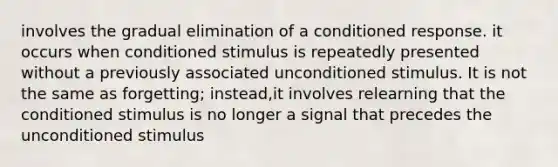 involves the gradual elimination of a conditioned response. it occurs when conditioned stimulus is repeatedly presented without a previously associated unconditioned stimulus. It is not the same as forgetting; instead,it involves relearning that the conditioned stimulus is no longer a signal that precedes the unconditioned stimulus