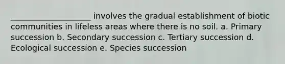 ____________________ involves the gradual establishment of biotic communities in lifeless areas where there is no soil. a. Primary succession b. Secondary succession c. Tertiary succession d. Ecological succession e. Species succession