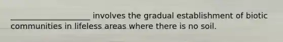 ____________________ involves the gradual establishment of biotic communities in lifeless areas where there is no soil.