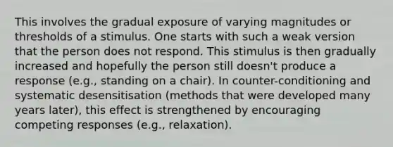 This involves the gradual exposure of varying magnitudes or thresholds of a stimulus. One starts with such a weak version that the person does not respond. This stimulus is then gradually increased and hopefully the person still doesn't produce a response (e.g., standing on a chair). In counter-conditioning and systematic desensitisation (methods that were developed many years later), this effect is strengthened by encouraging competing responses (e.g., relaxation).