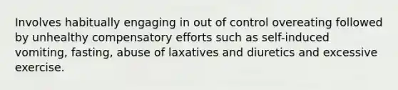 Involves habitually engaging in out of control overeating followed by unhealthy compensatory efforts such as self-induced vomiting, fasting, abuse of laxatives and diuretics and excessive exercise.