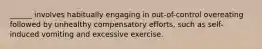 ______ involves habitually engaging in out-of-control overeating followed by unhealthy compensatory efforts, such as self-induced vomiting and excessive exercise.