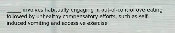 ______ involves habitually engaging in out-of-control overeating followed by unhealthy compensatory efforts, such as self-induced vomiting and excessive exercise