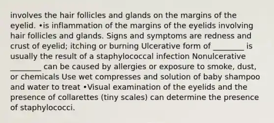 involves the hair follicles and glands on the margins of the eyelid. •is inflammation of the margins of the eyelids involving hair follicles and glands. Signs and symptoms are redness and crust of eyelid; itching or burning Ulcerative form of ________ is usually the result of a staphylococcal infection Nonulcerative ________ can be caused by allergies or exposure to smoke, dust, or chemicals Use wet compresses and solution of baby shampoo and water to treat •Visual examination of the eyelids and the presence of collarettes (tiny scales) can determine the presence of staphylococci.