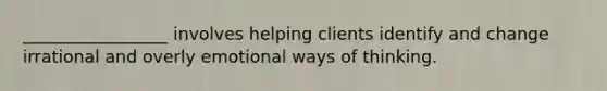 _________________ involves helping clients identify and change irrational and overly emotional ways of thinking.