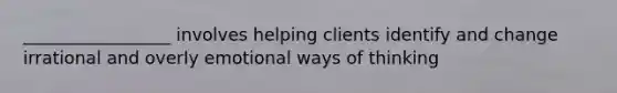 _________________ involves helping clients identify and change irrational and overly emotional ways of thinking