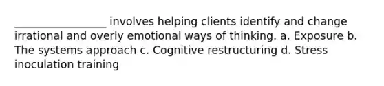 _________________ involves helping clients identify and change irrational and overly emotional ways of thinking. a. Exposure b. The systems approach c. Cognitive restructuring d. Stress inoculation training