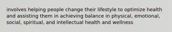 involves helping people change their lifestyle to optimize health and assisting them in achieving balance in physical, emotional, social, spiritual, and intellectual health and wellness