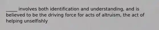 _____ involves both identification and understanding, and is believed to be the driving force for acts of altruism, the act of helping unselfishly