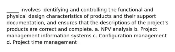 _____ involves identifying and controlling the functional and physical design characteristics of products and their support documentation, and ensures that the descriptions of the project's products are correct and complete. a. NPV analysis b. Project management information systems c. Configuration management d. Project time management