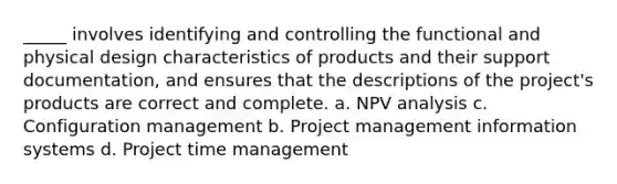 _____ involves identifying and controlling the functional and physical design characteristics of products and their support documentation, and ensures that the descriptions of the project's products are correct and complete. a. NPV analysis c. Configuration management b. Project management information systems d. Project time management