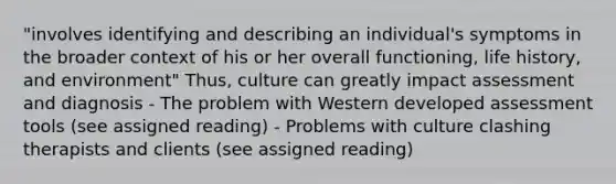 "involves identifying and describing an individual's symptoms in the broader context of his or her overall functioning, life history, and environment" Thus, culture can greatly impact assessment and diagnosis - The problem with Western developed assessment tools (see assigned reading) - Problems with culture clashing therapists and clients (see assigned reading)