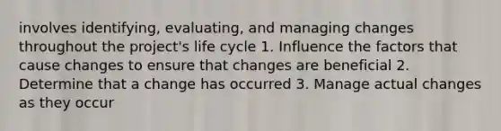 involves identifying, evaluating, and managing changes throughout the project's life cycle 1. Influence the factors that cause changes to ensure that changes are beneficial 2. Determine that a change has occurred 3. Manage actual changes as they occur