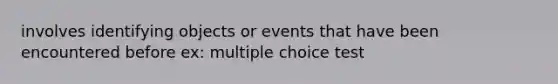 involves identifying objects or events that have been encountered before ex: multiple choice test