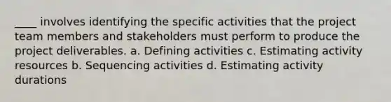 ____ involves identifying the specific activities that the project team members and stakeholders must perform to produce the project deliverables. a. Defining activities c. Estimating activity resources b. Sequencing activities d. Estimating activity durations