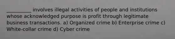 __________ involves illegal activities of people and institutions whose acknowledged purpose is profit through legitimate business transactions. a) Organized crime b) Enterprise crime c) White-collar crime d) Cyber crime